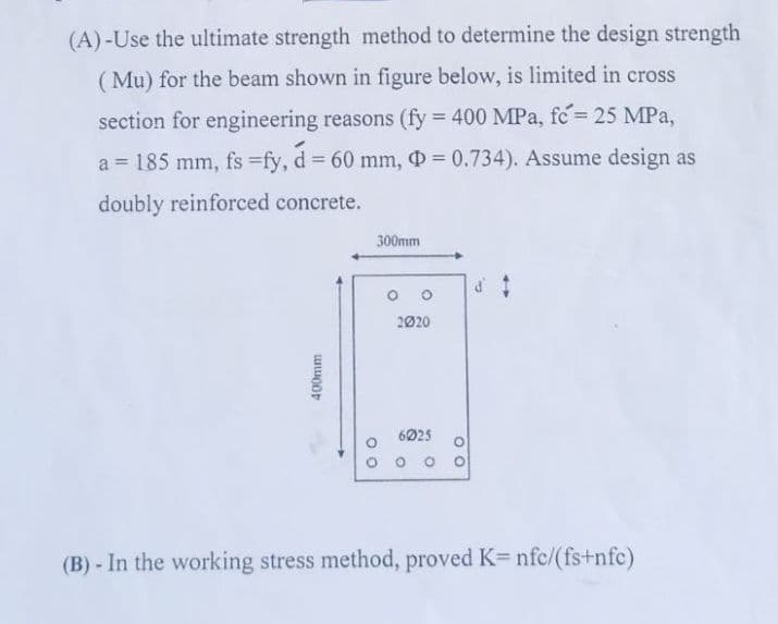 (A)-Use the ultimate strength method to determine the design strength
(Mu) for the beam shown in figure below, is limited in cross
section for engineering reasons (fy = 400 MPa, fc = 25 MPa,
a = 185 mm, fs=fy, d = 60 mm, D = 0.734). Assume design as
doubly reinforced concrete.
400mm
300mm
O
O
2020
6025
00
(B)- In the working stress method, proved K= nfc/(fs+nfc)