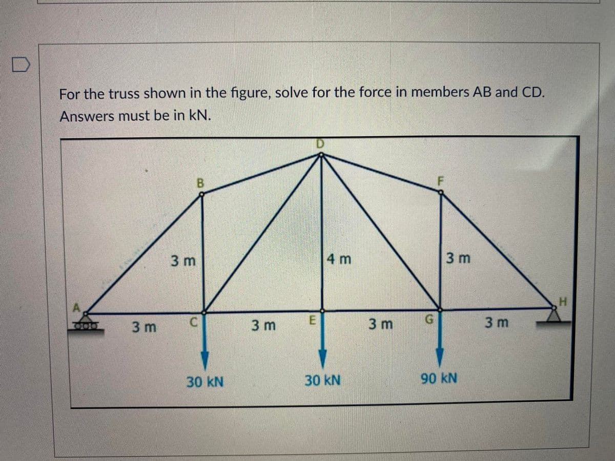 For the truss shown in the figure, solve for the force in members AB and CD.
Answers must be in kN.
A
3 m
B
3 m
C
30 KN
3 m
E
4 m
30 kN
3 m
G
F
3 m
90 kN
3 m
H
