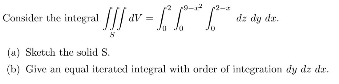 2
•2-x
Consider the integral d
!!!!« V = [["²" [²^ •
dV
dz dy dx.
S
(a) Sketch the solid S.
(b) Give an equal iterated integral with order of integration dy dz dx.