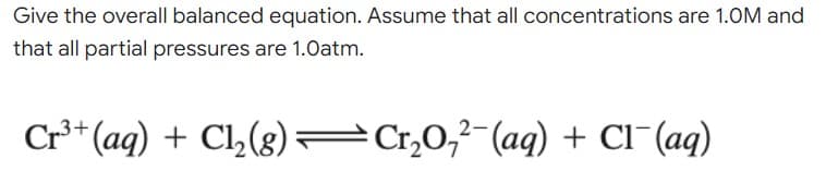 Give the overall balanced equation. Assume that all concentrations are 1.0M and
that all partial pressures are 1.0atm.
Cr³+ (aq) + Cl₂(g)Cr₂0₂2 (aq) + Cl¯(aq)