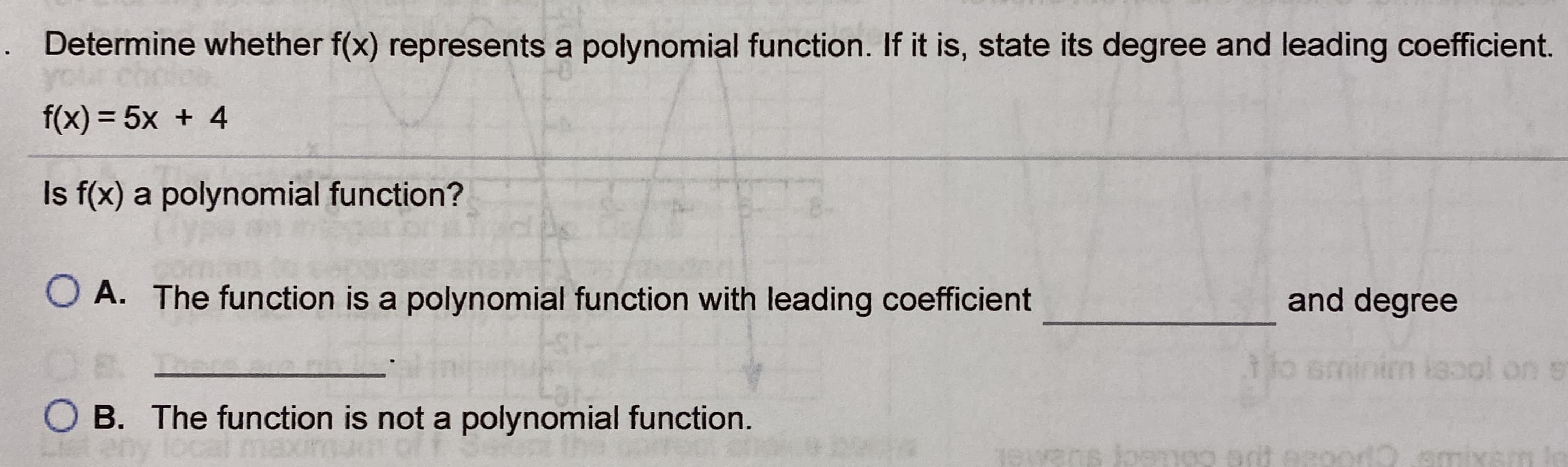 Determine whether f(x) represents a polynomial function. If it is, state its degree and leading coefficient.
f(x) = 5x + 4
Is f(x) a polynomial function?
O A. The function is a polynomial function with leading coefficient
and degree
minim isool on s
O B. The function is not a polynomial function.
