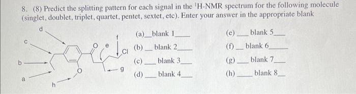 8. (8) Predict the splitting pattern for each signal in the 'H-NMR spectrum for the following molecule
(singlet, doublet, triplet, quartet, pentet, sextet, etc). Enter your answer in the appropriate blank
a
La
ee
-9
(a)__blank 1
(b)
(c)
(d).
-
blank 2
blank 3
blank 4
(e)_
-
(f)
(g).
(h)
-
blank 5.
blank 6
blank 7
blank 8