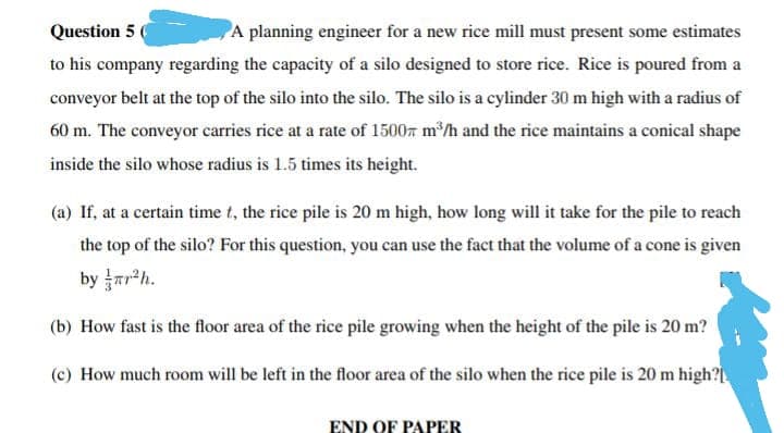 Question 5
A planning engineer for a new rice mill must present some estimates
to his company regarding the capacity of a silo designed to store rice. Rice is poured from a
conveyor belt at the top of the silo into the silo. The silo is a cylinder 30 m high with a radius of
60 m. The conveyor carries rice at a rate of 1500 m³/h and the rice maintains a conical shape
inside the silo whose radius is 1.5 times its height.
(a) If, at a certain time t, the rice pile is 20 m high, how long will it take for the pile to reach
the top of the silo? For this question, you can use the fact that the volume of a cone is given
by r²h.
(b) How fast is the floor area of the rice pile growing when the height of the pile is 20 m?
(c) How much room will be left in the floor area of the silo when the rice pile is 20 m high?
END OF PAPER