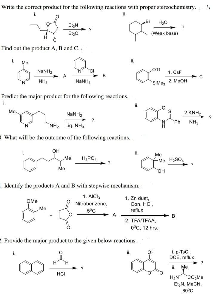 Write the correct product for the following reactions with proper stereochemistry.
ii.
**
Et3N
Et₂O
H
CI
Find out the product A, B and C.
i.
Me
Me.
N
NaNH,
NH3
i.
A
OH
Predict the major product for the following reactions.
i.
Me
?
NaNH,
NaNH,
NH, Liq. NH3
D. What will be the outcome of the following reactions.
CI
Me H3PO4
OMe
Me
&.&
HCI
B
?
?
?
.. Identify the products A and B with stepwise mechanism.
1. AICI 3
Nitrobenzene,
5°C
ii.
A
ii.
ii.
ii.
1. Zn dust,
2. Provide the major product to the given below reactions.
Br H₂O
(Weak base)
OTf
SiMe3
Con. HCI,
reflux
2. TFA/TFAA,
0°C, 12 hrs.
Me
OH
1. CsF
2. MeOH
Ph
?
Me H₂SO4
OH
B
C
2 KNH₂
NH3
?
i. p-TsCl,
DCE, reflux
ii. Me
H₂N CO₂Me
Et3N, MeCN,
80°C
?