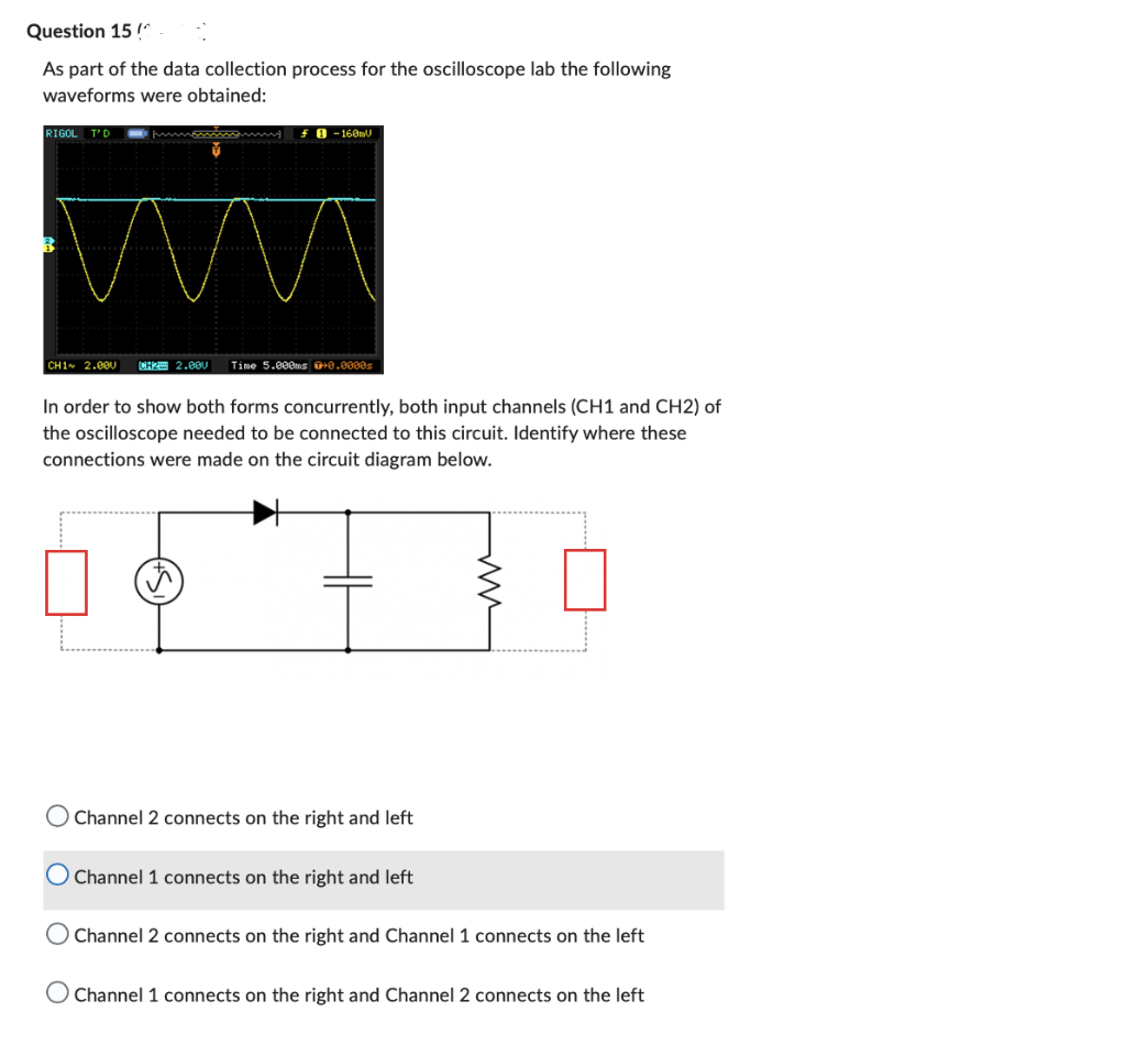 Question 15 !^
As part of the data collection process for the oscilloscope lab the following
waveforms were obtained:
RIGOL T'D
B
f-160mU
CHIA 2.000. CH2 2.000 Time 5.000ms 0+0.0000s
In order to show both forms concurrently, both input channels (CH1 and CH2) of
the oscilloscope needed to be connected to this circuit. Identify where these
connections were made on the circuit diagram below.
O Channel 2 connects on the right and left
O Channel 1 connects on the right and left
O Channel 2 connects on the right and Channel 1 connects on the left
O Channel 1 connects on the right and Channel 2 connects on the left
