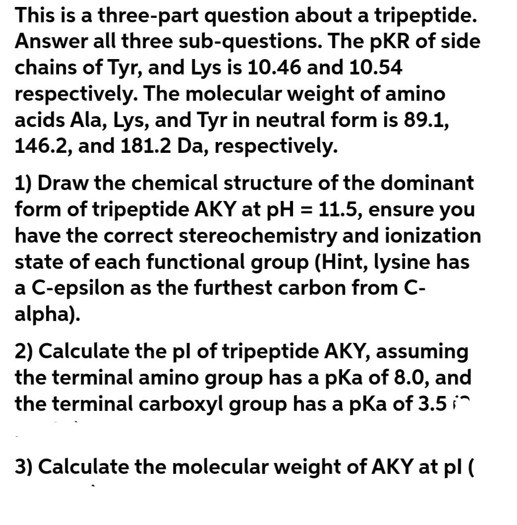 This is a three-part question about a tripeptide.
Answer all three sub-questions. The pKR of side
chains of Tyr, and Lys is 10.46 and 10.54
respectively. The molecular weight of amino
acids Ala, Lys, and Tyr in neutral form is 89.1,
146.2, and 181.2 Da, respectively.
1) Draw the chemical structure of the dominant
form of tripeptide AKY at pH = 11.5, ensure you
have the correct stereochemistry and ionization
state of each functional group (Hint, lysine has
a C-epsilon as the furthest carbon from C-
alpha).
2) Calculate the pl of tripeptide AKY, assuming
the terminal amino group has a pKa of 8.0, and
the terminal carboxyl group has a pKa of 3.5 i^
3) Calculate the molecular weight of AKY at pl (