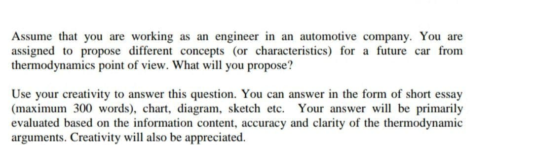 Assume that you are working as an engineer in an automotive company. You are
assigned to propose different concepts (or characteristics) for a future car from
thermodynamics point of view. What will you propose?
Use your creativity to answer this question. You can answer in the form of short essay
(maximum 300 words), chart, diagram, sketch etc.
evaluated based on the information content, accuracy and clarity of the thermodynamic
arguments. Creativity will also be appreciated.
Your answer will be primarily
