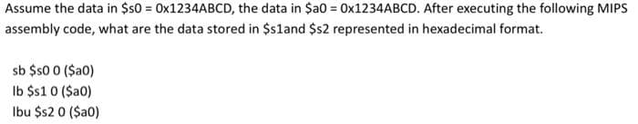 Assume the data in $50 = OX1234ABCD, the data in $a0 = 0×1234ABCD. After executing the following MIPS
assembly code, what are the data stored in $s1and $s2 represented in hexadecimal format.
sb $s0 0 (Sa0)
Ib $1 0 (Sa0)
Ibu $s2 0 ($a0)
