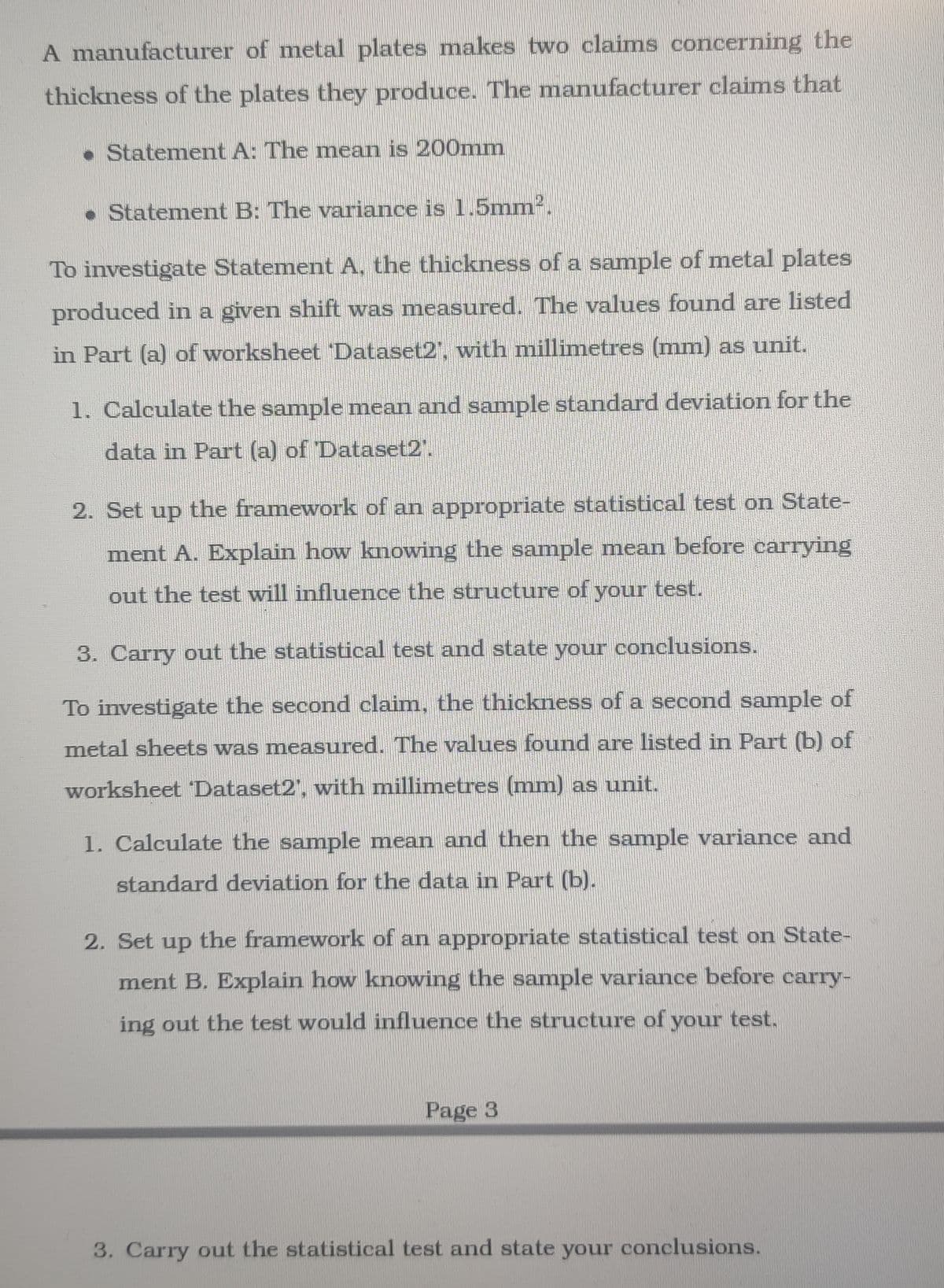 A manufacturer of metal plates makes two claims concerning the
thickness of the plates they produce. The manufacturer claims that
• Statement A: The mean is 200Omm
• Statement B: The variance is 1.5mm.
To investigate Statement A, the thickness of a sample of metal plates
produced in a given shift was measured. The values found are listed
in Part (a) of worksheet Dataset2', with millimetres (mm) as unit.
1. Calculate the sample mean and sample standard deviation for the
data in Part (a) of Dataset2".
2. Set up the framework of an appropriate statistical test on State-
ment A. Explain how knowing the sample mean before carrying
out the test will influence the structure of your test.
3. Carry out the statistical test and state your conclusions.
To investigate the second claim, the thickness of a second sample of
metal sheets was measured. The values found are listed in Part (b) of
worksheet Dataset2', with millimetres (mm) as unit.
1. Calculate the sample mean and then the sample variance and
standard deviation for the data in Part (b).
2. Set up the framework of an appropriate statistical test on State-
ment B. Explain how knowing the sample variance before carry-
ing out the test would influence the structure of your test.
Page 3
3. Carry out the statistical test and state your conclusions.
