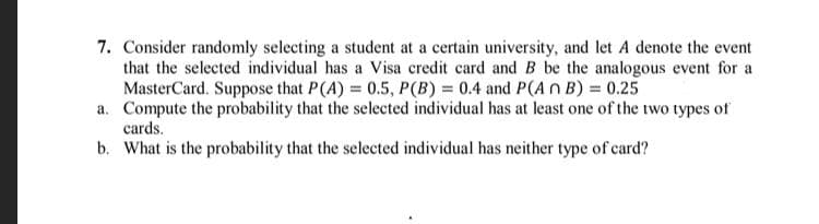 7. Consider randomly selecting a student at a certain university, and let A denote the event
that the selected individual has a Visa credit card and B be the analogous event for a
MasterCard. Suppose that P(A) = 0.5, P(B) = 0.4 and P(An B) = 0.25
a. Compute the probability that the selected individual has at least one of the two types of
cards.
b. What is the probability that the selected individual has neither type of card?
