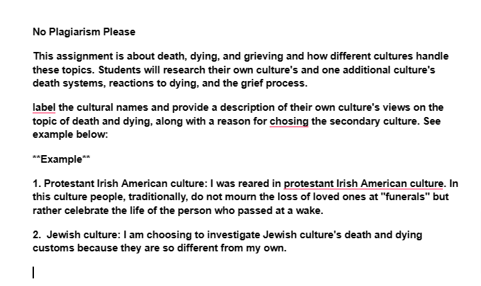 No Plagiarism Please
This assignment is about death, dying, and grieving and how different cultures handle
these topics. Students will research their own culture's and one additional culture's
death systems, reactions to dying, and the grief process.
label the cultural names and provide a description of their own culture's views on the
topic of death and dying, along with a reason for chosing the secondary culture. See
example below:
**Example**
1. Protestant Irish American culture: I was reared in protestant Irish American culture. In
this culture people, traditionally, do not mourn the loss of loved ones at "funerals" but
rather celebrate the life of the person who passed at a wake.
2. Jewish culture: I am choosing to investigate Jewish culture's death and dying
customs because they are so different from my own.
|