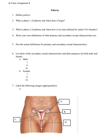 In Class Assignment 8
Puberty
1. Define puberty:
2. What is phase 1 of puberty and when does it begin?
3. What is phase 2 of puberty and when how is its onset defined for males? For females?
4. Write your own definitions of what primary and secondary sexual characteristics are.
5. Provide actual definitions for primary and secondary sexual characteristics.
6. List three of the secondary sexual characteristics and their purposes for both male and
female:
a. Male:
i
ii.
b. Female:
7. Label the following images (appropriately):
a.
A.
B.
C.
D.
