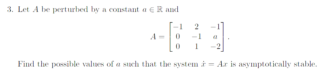 3. Let A be perturbed by a constant a € R and
1
#
0
Find the possible values of a such that the system
A =
2
0 1
a
=
Ax is asymptotically stable.