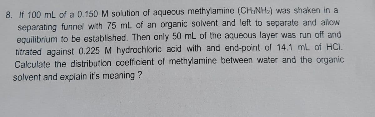 8. If 100 mL of a 0.150 M solution of aqueous methylamine (CH3NH2) was shaken in a
separating funnel with 75 mL of an organic solvent and left to separate and allow
equilibrium to be established. Then only 50 mL of the aqueous layer was run off and
titrated against 0.225 M hydrochloric acid with and end-point of 14.1 mL of HCI.
Calculate the distribution coefficient of methylamine between water and the organic
solvent and explain it's meaning?