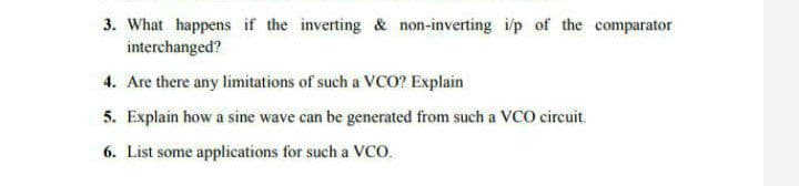 3. What happens if the inverting & non-inverting i/p of the comparator
interchanged?
4. Are there any limitations of such a vCO? Explain
5. Explain how a sine wave can be generated from such a VCO circuit.
6. List some applications for such a Vco.
