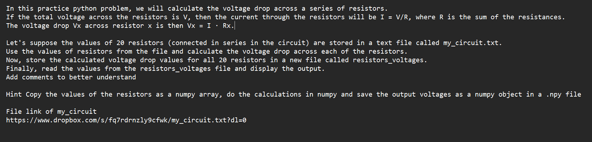 In this practice python problem, we will calculate the voltage drop across a series of resistors.
If the total voltage across the resistors is V, then the current through the resistors will be I = V/R, where R is the sum of the resistances.
The voltage drop Vx across resistor x is then Vx = I. Rx.
Let's suppose the values of 20 resistors (connected in series in the circuit) are stored in a text file called my_circuit.txt.
Use the values of resistors from the file and calculate the voltage drop across each of the resistors.
Now, store the calculated voltage drop values for all 20 resistors in a new file called resistors_voltages.
Finally, read the values from the resistors_voltages file and display the output.
Add comments to better understand
Hint Copy the values of the resistors as a numpy array, do the calculations in numpy and save the output voltages as a numpy object in a .npy file
File link of my_circuit
https://www.dropbox.com/s/fq7rdrnzly9cfwk/my_circuit.txt?dl=0