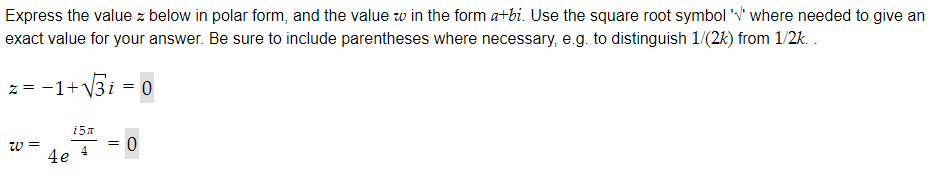 Express the value z below in polar form, and the value w in the form a+bi. Use the square root symbol 'V' where needed to give an
exact value for your answer. Be sure to include parentheses where necessary, e.g. to distinguish 1/(2k) from 1/2k..
-1+√√3i = 0
z =
W=
4e
i5z
4
= 0