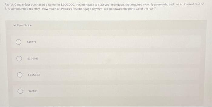 Patrick Cantlay just purchased a home for $500,000. His mortgage is a 30-year mortgage, that requires monthly payments, and has an interest rate of
7.1% compounded monthly. How much of Patrick's first mortgage payment will go toward the principal of the loan?
Multiple Choice
$482.19
$3,36016
$2.958.33
$40183