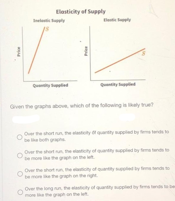 Price
Elasticity of Supply
Inelastic Supply
Quantity Supplied
Price
Elastic Supply
Quantity Supplied
S
Given the graphs above, which of the following is likely true?
Over the short run, the elasticity of quantity supplied by firms tends to
be like both graphs.
Over the short run, the elasticity of quantity supplied by firms tends to
be more like the graph on the left.
Over the short run, the elasticity of quantity supplied by firms tends to
be more like the graph on the right.
Over the long run, the elasticity of quantity supplied by firms tends to be
more like the graph on the left.