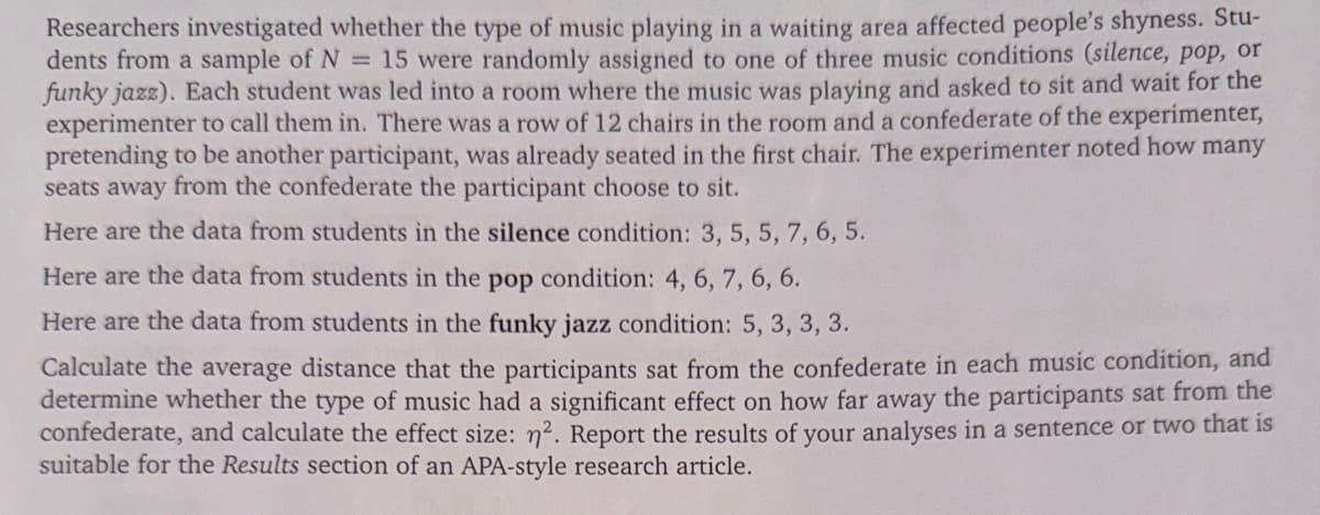 Researchers investigated whether the type of music playing in a waiting area affected people's shyness. Stu-
dents from a sample of N = 15 were randomly assigned to one of three music conditions (silence, pop, or
funky jazz). Each student was led into a room where the music was playing and asked to sit and wait for the
experimenter to call them in. There was a row of 12 chairs in the room and a confederate of the experimenter,
pretending to be another participant, was already seated in the first chair. The experimenter noted how many
seats away from the confederate the participant choose to sit.
Here are the data from students in the silence condition: 3, 5, 5, 7, 6, 5.
Here are the data from students in the pop condition: 4, 6, 7, 6, 6.
Here are the data from students in the funky jazz condition: 5, 3, 3, 3.
Calculate the average distance that the participants sat from the confederate in each music condition, and
determine whether the type of music had a significant effect on how far away the participants sat from the
confederate, and calculate the effect size: 2. Report the results of your analyses in a sentence or two that is
suitable for the Results section of an APA-style research article.