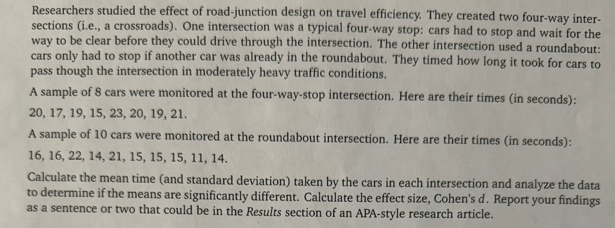 Researchers studied the effect of road-junction design on travel efficiency. They created two four-way inter-
sections (i.e., a crossroads). One intersection was a typical four-way stop: cars had to stop and wait for the
way to be clear before they could drive through the intersection. The other intersection used a roundabout:
cars only had to stop if another car was already in the roundabout. They timed how long it took for cars to
pass though the intersection in moderately heavy traffic conditions.
A sample of 8 cars were monitored at the four-way-stop intersection. Here are their times (in seconds):
20, 17, 19, 15, 23, 20, 19, 21.
A sample of 10 cars were monitored at the roundabout intersection. Here are their times (in seconds):
16, 16, 22, 14, 21, 15, 15, 15, 11, 14.
Calculate the mean time (and standard deviation) taken by the cars in each intersection and analyze the data
to determine if the means are significantly different. Calculate the effect size, Cohen's d. Report your findings
as a sentence or two that could be in the Results section of an APA-style research article.