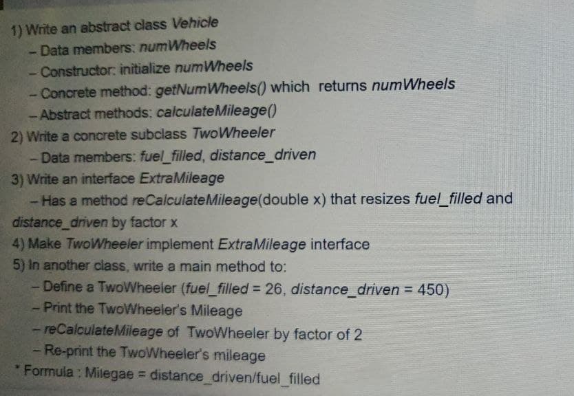 1) Write an abstract class Vehicle
- Data members: numWheels
- Constructor: initialize numWheels
- Concrete method: getNumWheels() which returns numWheels
- Abstract methods: calculateMileage()
2) Write a concrete subclass TwoWheeler
- Data members: fuel_filled, distance_driven
3) Write an interface ExtraMileage
- Has a method reCalculateMileage(double x) that resizes fuel_filled and
distance_driven by factor x
4) Make TwoWheeler implement ExtraMileage interface
5) In another class, write a main method to:
- Define a TwoWheeler (fuel_filled = 26, distance_driven = 450)
-Print the TwoWheeler's Mileage
- reCalculateMileage of TwoWheeler by factor of 2
- Re-print the TwoWheeler's mileage
* Formula : Milegae = distance driven/fuel_filled
%3D
%3D
