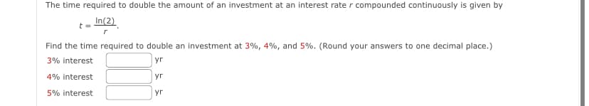 The time required to double the amount of an investment at an interest rate r compounded continuously is given by
In(2)
t =
r
Find the time required to double an investment at 3%, 4%, and 5%. (Round your answers to one decimal place.)
3% interest
yr
yr
4% interest
5% interest
yr