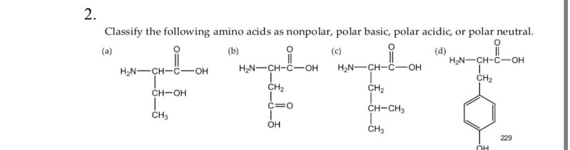 2.
Classify the following amino acids as nonpolar, polar basic, polar acidic, or polar neutral.
(a)
(b)
(c)
(d)
H₂N-CH-COH
CH-OH
I
CH3
||
H₂N-CH-C-OH
I
CH₂
C=O
1
OH
H₂N-CH-C-OH
CH₂
T
CH-CH3
CH₂
H₂N-CH-C-OH
ī
CH₂
OH
229