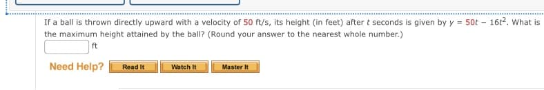 If a ball is thrown directly upward with a velocity of 50 ft/s, its height (in feet) after t seconds is given by y = 50t - 16t². What is
the maximum height attained by the ball? (Round your answer to the nearest whole number.)
ft
Need Help?
Read It
Watch It
Master It