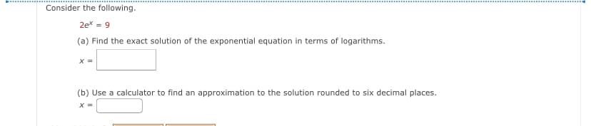 Consider the following.
2ex = 9
(a) Find the exact solution of the exponential equation in terms of logarithms.
x =
(b) Use a calculator to find an approximation to the solution rounded to six decimal places.
x =