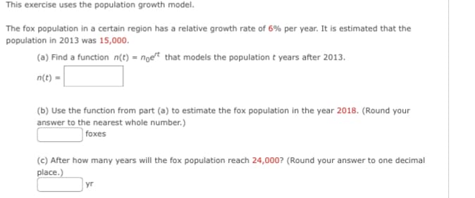 This exercise uses the population growth model.
The fox population in a certain region has a relative growth rate of 6% per year. It is estimated that the
population in 2013 was 15,000.
(a) Find a function n(t) = noe't that models the population t years after 2013.
n(t)=
(b) Use the function from part (a) to estimate the fox population in the year 2018. (Round your
answer to the nearest whole number.)
foxes
(c) After how many years will the fox population reach 24,000? (Round your answer to one decimal
place.)
уг