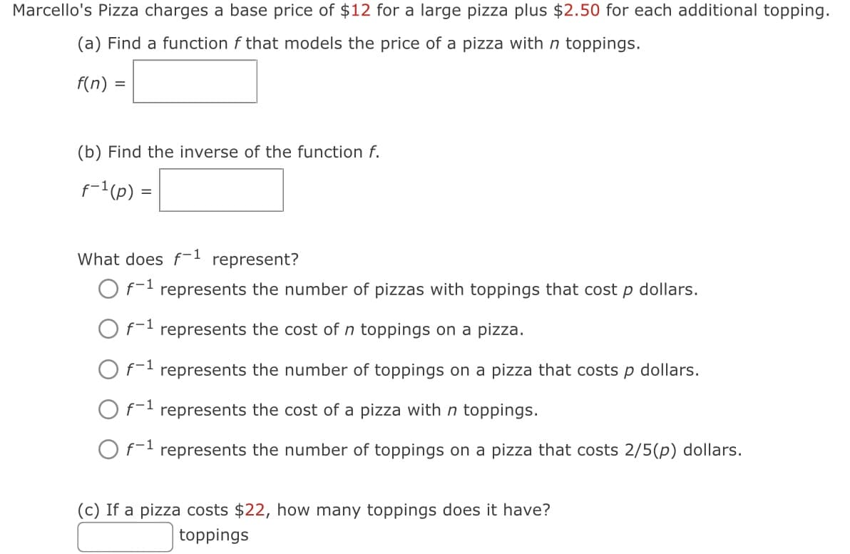 Marcello's Pizza charges a base price of $12 for a large pizza plus $2.50 for each additional topping.
(a) Find a function f that models the price of a pizza with n toppings.
f(n) =
(b) Find the inverse of the function f.
f-¹ (p) =
What does f-1 represent?
O f-¹ represents the number of pizzas with toppings that cost p dollars.
O f-¹ represents the cost of toppings on a pizza.
O f-¹ represents the number of toppings on a pizza that costs p dollars.
O f-¹ represents the cost of a pizza with n toppings.
O f-¹ represents the number of toppings on a pizza that costs 2/5(p) dollars.
(c) If a pizza costs $22, how many toppings does it have?
toppings