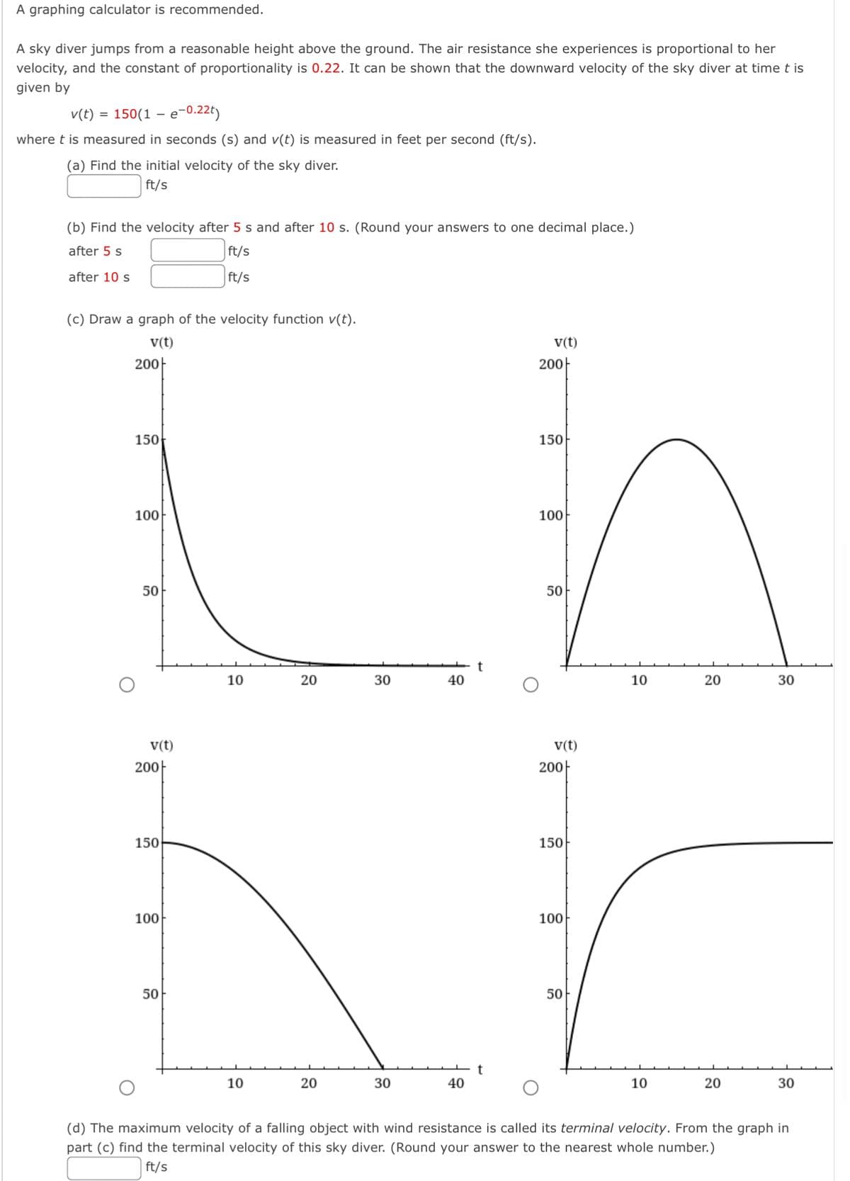 A graphing calculator is recommended.
A sky diver jumps from a reasonable height above the ground. The air resistance she experiences is proportional to her
velocity, and the constant of proportionality is 0.22. It can be shown that the downward velocity of the sky diver at time t is
given by
v(t) = 150(1e-0.22t)
where t is measured in seconds (s) and v(t) is measured in feet per second (ft/s).
(a) Find the initial velocity of the sky diver.
ft/s
(b) Find the velocity after 5 s and after 10 s. (Round your answers to one decimal place.)
after 5 s
ft/s
ft/s
after 10 s
(c) Draw a graph of the velocity function v(t).
v(t)
200
150
100
50
v(t)
200
150
100
50
10
10
20
20
30
30
40
t
40
v(t)
200
150
100
50
10
20
10
v(t)
200
150
L
100
50
30
20
30
(d) The maximum velocity of a falling object with wind resistance is called its terminal velocity. From the graph in
part (c) find the terminal velocity of this sky diver. (Round your answer to the nearest whole number.)
ft/s