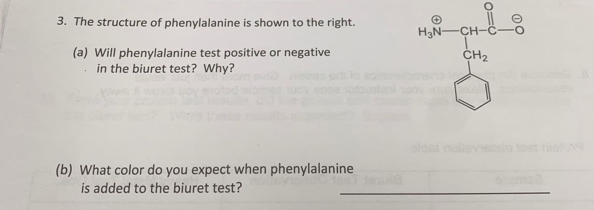3. The structure of phenylalanine is shown to the right.
(a) Will phenylalanine test positive or negative
in the biuret test? Why?
TSI
Yews II wo Loy enoted alo
eris to abitarvet
(b) What color do you expect when phenylalanine
is added to the biuret test?
mula
H3N-CH-C-
|
CH₂
oldat noilsviezdo tast nieto19