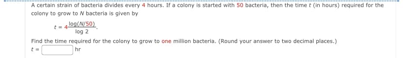 A certain strain of bacteria divides every 4 hours. If a colony is started with 50 bacteria, then the time t (in hours) required for the
colony to grow to N bacteria is given by
t = 4 log(N/50)
log 2
Find the time required for the colony to grow to one million bacteria. (Round your answer to two decimal places.)
t =
hr