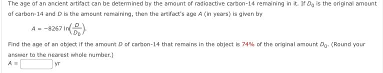 The age of an ancient artifact can be determined by the amount of radioactive carbon-14 remaining in it. If Do is the original amount
of carbon-14 and D is the amount remaining, then the artifact's age A (in years) is given by
A-8267 In
Find the age of an object if the amount D of carbon-14 that remains in the object is 74% of the original amount Do. (Round your
answer to the nearest whole number.)
A =
yr