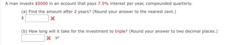 A man invests $5000 in an account that pays 7.5% interest per year, compounded quarterly.
(a) Find the amount after 2 years? (Round your answer to the nearest cent.)
$
(b) How long will it take for the investment to triple? (Round your answer to two decimal places.)
x yr