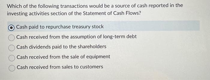 Which of the following transactions would be a source of cash reported in the
investing activities section of the Statement of Cash Flows?
Cash paid to repurchase treasury stock
Cash received from the assumption of long-term debt
Cash dividends paid to the shareholders
Cash received from the sale of equipment
Cash received from sales to customers