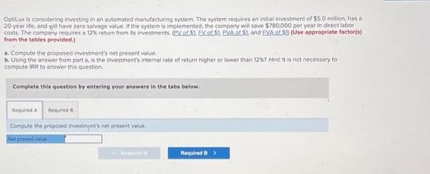 OptiLux is considering investing in an automated manufacturing system. The system requires an initial investment of $5.0 million, has a
20-year life, and will have zero salvage value. If the system is implemented, the company will save $780,000 per year in direct labor
costs. The company requires a 12% return from its investments. (PV of 5). EV of $1. PVA of $1. and EVA of 5) (Use appropriate factor(s)
from the tables provided.)
a. Compute the proposed investment's net present value.
b. Using the answer from part a, is the investment's internal rate of return higher or lower than 12%? Hint: It is not necessary to
compute IRR to answer this question.
Complete this question by entering your answers in the tabs below.
Required A Required a
Compute the proposed investment's net present value.
Net present value
Required B >