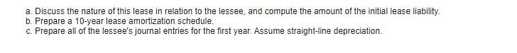 a. Discuss the nature of this lease in relation to the lessee, and compute the amount of the initial lease liability.
b. Prepare a 10-year lease amortization schedule.
c. Prepare all of the lessee's journal entries for the first year. Assume straight-line depreciation.