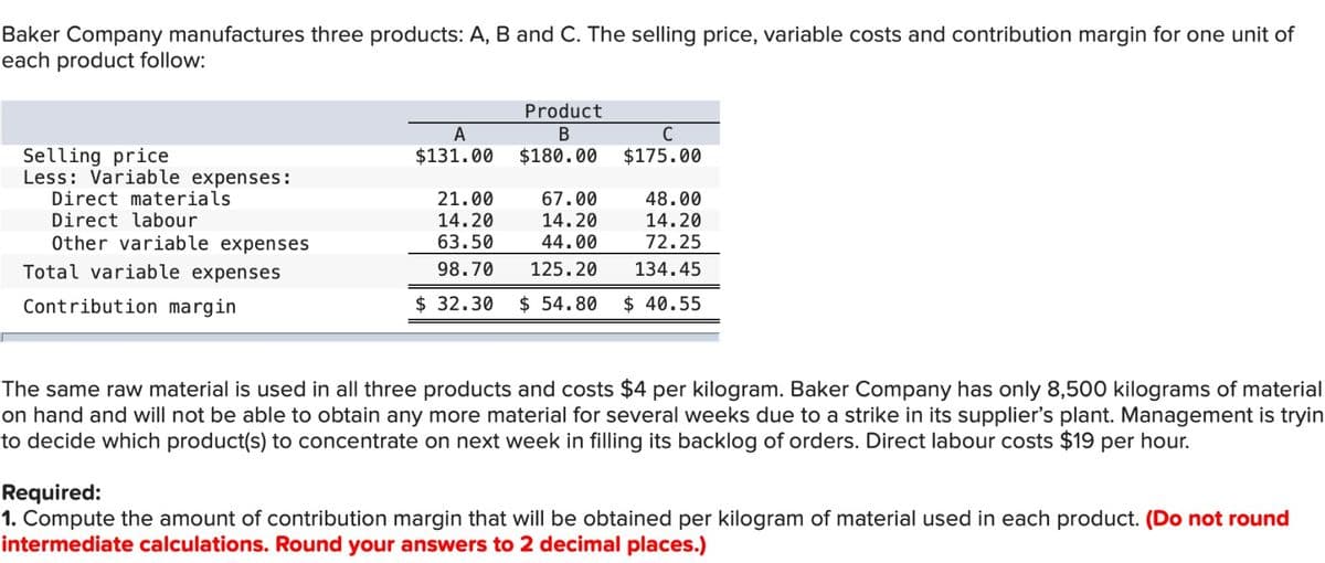Baker Company manufactures three products: A, B and C. The selling price, variable costs and contribution margin for one unit of
each product follow:
Selling price
Less: Variable expenses:
Direct materials
Direct labour
Other variable expenses
Total variable expenses
Contribution margin
Product
B
A
$131.00 $180.00
21.00
67.00
14.20
14.20
63.50
44.00
98.70
125.20
$32.30 $ 54.80
C
$175.00
48.00
14.20
72.25
134.45
$40.55
The same raw material is used in all three products and costs $4 per kilogram. Baker Company has only 8,500 kilograms of material
on hand and will not be able to obtain any more material for several weeks due to a strike in its supplier's plant. Management is tryin
to decide which product(s) to concentrate on next week in filling its backlog of orders. Direct labour costs $19 per hour.
Required:
1. Compute the amount of contribution margin that will be obtained per kilogram of material used in each product. (Do not round
intermediate calculations. Round your answers to 2 decimal places.)