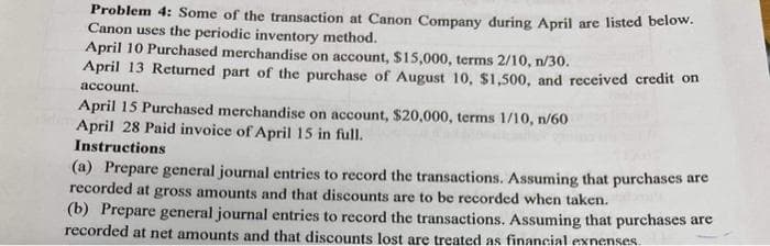 Problem 4: Some of the transaction at Canon Company during April are listed below.
Canon uses the periodic inventory method.
April 10 Purchased merchandise on account, $15,000, terms 2/10, n/30.
April 13 Returned part of the purchase of August 10, $1,500, and received credit on
account.
April 15 Purchased merchandise on account, $20,000, terms 1/10, n/60
April 28 Paid invoice of April 15 in full.
Instructions
(a) Prepare general journal entries to record the transactions. Assuming that purchases are
recorded at gross amounts and that discounts are to be recorded when taken.
(b) Prepare general journal entries to record the transactions. Assuming that purchases are
recorded at net amounts and that discounts lost are treated as financial expenses.