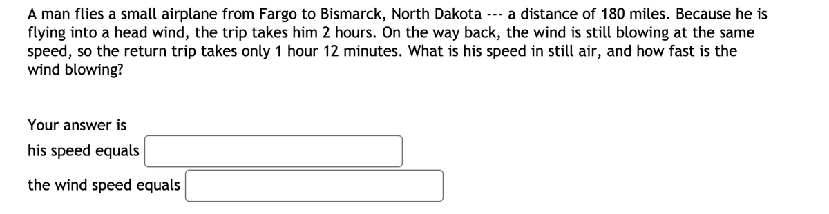 A man flies a small airplane from Fargo to Bismarck, North Dakota
flying into a head wind, the trip takes him 2 hours. On the way back, the wind is still blowing at the same
speed, so the return trip takes only 1 hour 12 minutes. What is his speed in still air, and how fast is the
wind blowing?
a distance of 180 miles. Because he is
---
Your answer is
his speed equals
the wind speed equals
