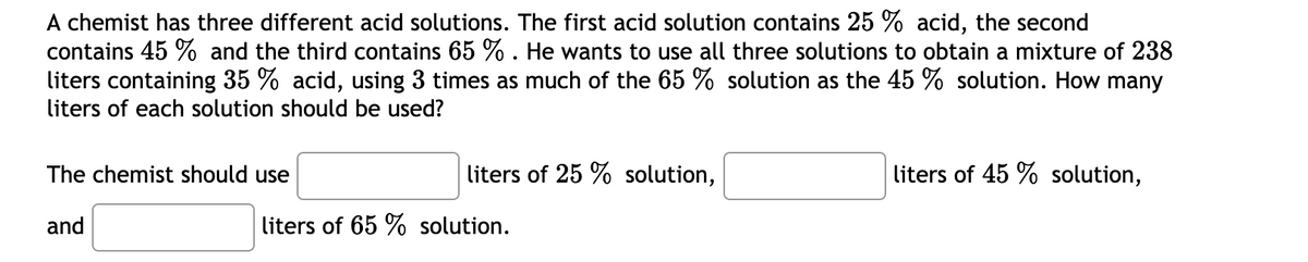 A chemist has three different acid solutions. The first acid solution contains 25 % acid, the second
contains 45 % and the third contains 65 % . He wants to use all three solutions to obtain a mixture of 238
liters containing 35 % acid, using 3 times as much of the 65 % solution as the 45 % solution. How many
liters of each solution should be used?
The chemist should use
liters of 25 % solution,
liters of 45 % solution,
and
liters of 65 % solution.
