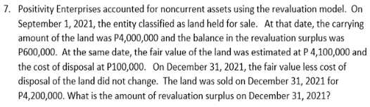 7. Positivity Enterprises accounted for noncurrent assets using the revaluation model. On
September 1, 2021, the entity classified as land held for sale. At that date, the carrying
amount of the land was P4,000,000 and the balance in the revaluation surplus was
P600,000. At the same date, the fair value of the land was estimated at P 4,100,000 and
the cost of disposal at P100,000. On December 31, 2021, the fair value less cost of
disposal of the land did not change. The land was sold on December 31, 2021 for
P4,200,000. What is the amount of revaluation surplus on December 31, 2021?
