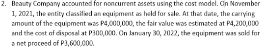 2. Beauty Company accounted for noncurrent assets using the cost model. Oh November
1, 2021, the entity classified an equipment as held for sale. At that date, the carrying
amount of the equipment was P4,000,000, the fair value was estimated at P4,200,000
and the cost of disposal at P300,000. On January 30, 2022, the equipment was sold for
a net proceed of P3,600,000.
