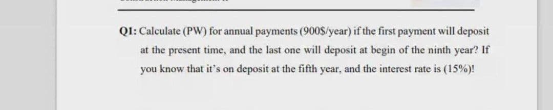 Q1: Calculate (PW) for annual payments (900$/year) if the first payment will deposit
at the present time, and the last one will deposit at begin of the ninth year? If
you know that it's on deposit at the fifth year, and the interest rate is (15%)!
