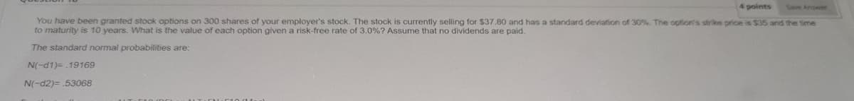4 points
Save Answer
You have been granted stock options on 300 shares of your employer's stock. The stock is currently selling for $37.80 and has a standard deviation of 30%. The option's strike price is $35 and the time
to maturity is 10 years. What is the value of each option given a risk-free rate of 3.0 % ? Assume that no dividends are paid.
The standard normal probabilities are:
N(-d1)= .19169
N(-d2)=53068
