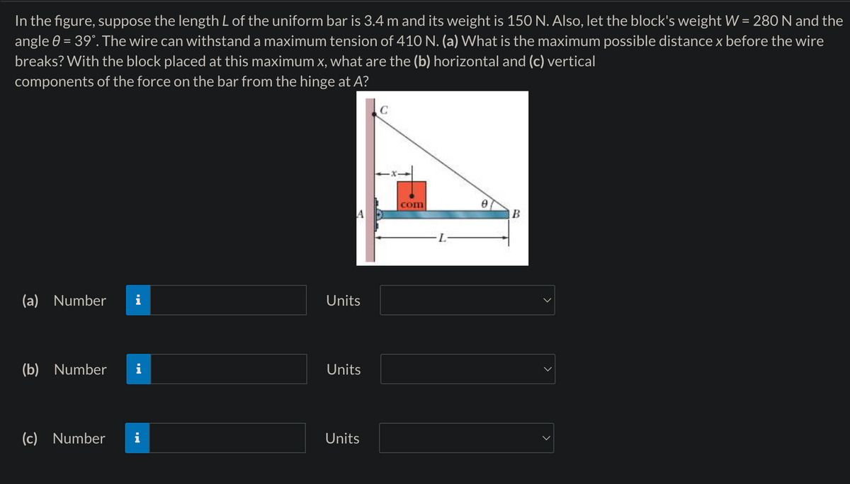 In the figure, suppose the length L of the uniform bar is 3.4 m and its weight is 150 N. Also, let the block's weight W = 280 N and the
angle 0 = 39°. The wire can withstand a maximum tension of 410 N. (a) What is the maximum possible distance x before the wire
breaks? With the block placed at this maximum x, what are the (b) horizontal and (c) vertical
components of the force on the bar from the hinge at A?
(a) Number
Units
(b) Number
Units
(c) Number
Units
C
com
Ꮎ
A
B