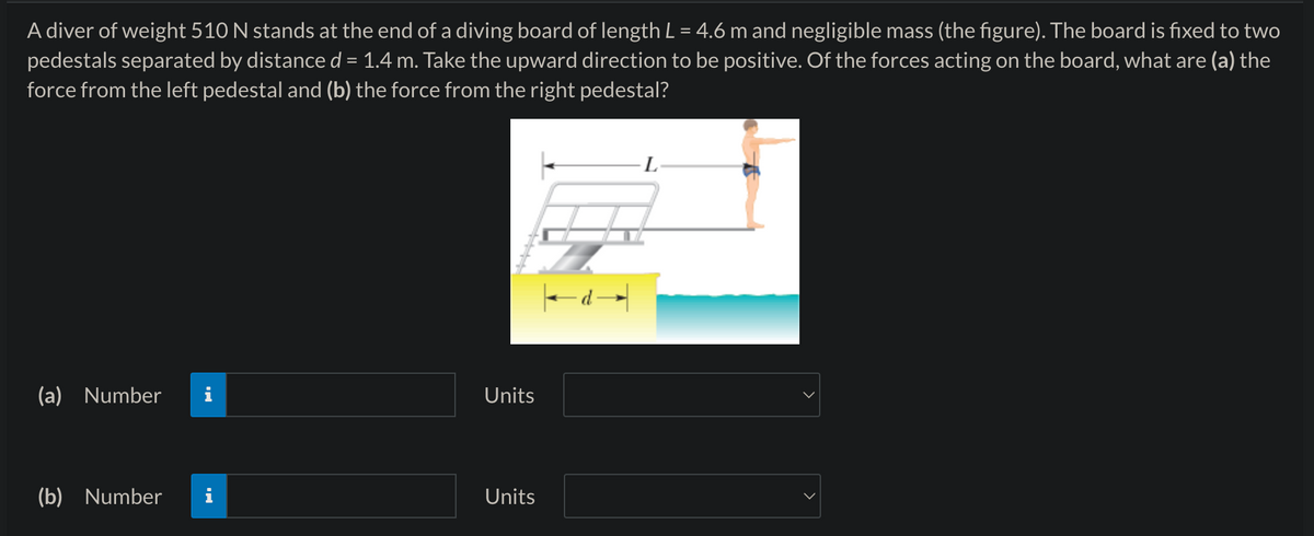 A diver of weight 510 N stands at the end of a diving board of length L = 4.6 m and negligible mass (the figure). The board is fixed to two
pedestals separated by distance d = 1.4 m. Take the upward direction to be positive. Of the forces acting on the board, what are (a) the
force from the left pedestal and (b) the force from the right pedestal?
(a) Number
Units
(b) Number
Units
d→
L
